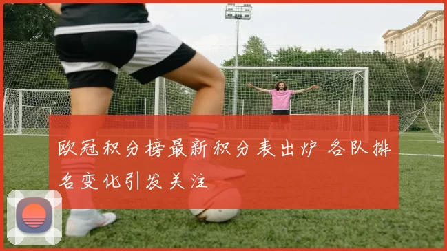 欧冠积分榜最新积分表出炉 各队排名变化引发关注