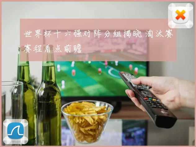 世界杯十六强对阵分组揭晓 淘汰赛赛程看点前瞻