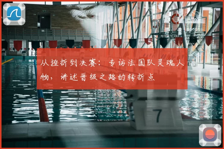 从挫折到决赛：专访法国队灵魂人物，讲述晋级之路的转折点