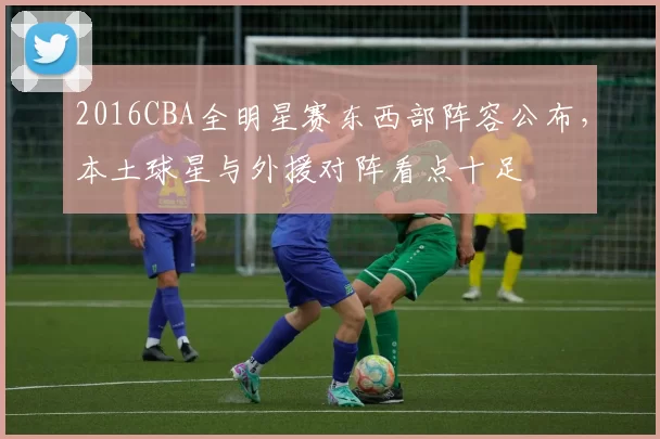 2016CBA全明星赛东西部阵容公布,本土球星与外援对阵看点十足