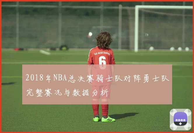 2018年NBA总决赛骑士队对阵勇士队完整赛况与数据分析