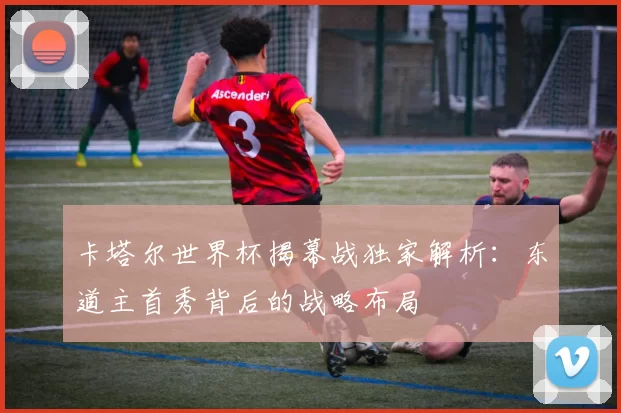 卡塔尔世界杯揭幕战独家解析:东道主首秀背后的战略布局