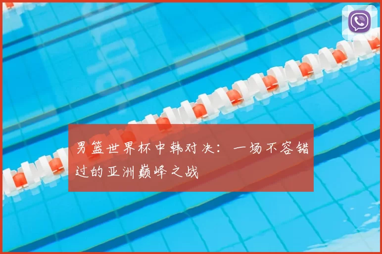 男篮世界杯中韩对决：一场不容错过的亚洲巅峰之战