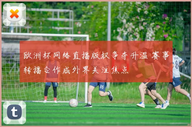 欧洲杯网络直播版权争夺升温 赛事转播合作成外界关注焦点