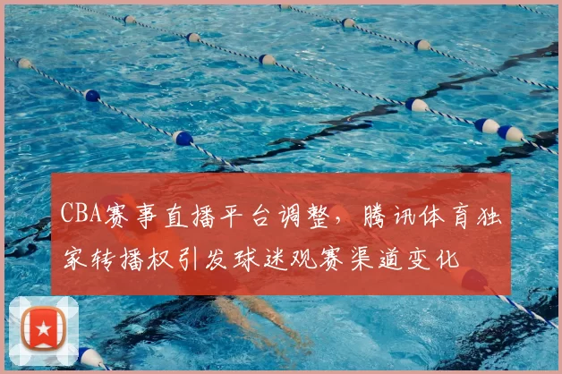 CBA赛事直播平台调整，腾讯体育独家转播权引发球迷观赛渠道变化