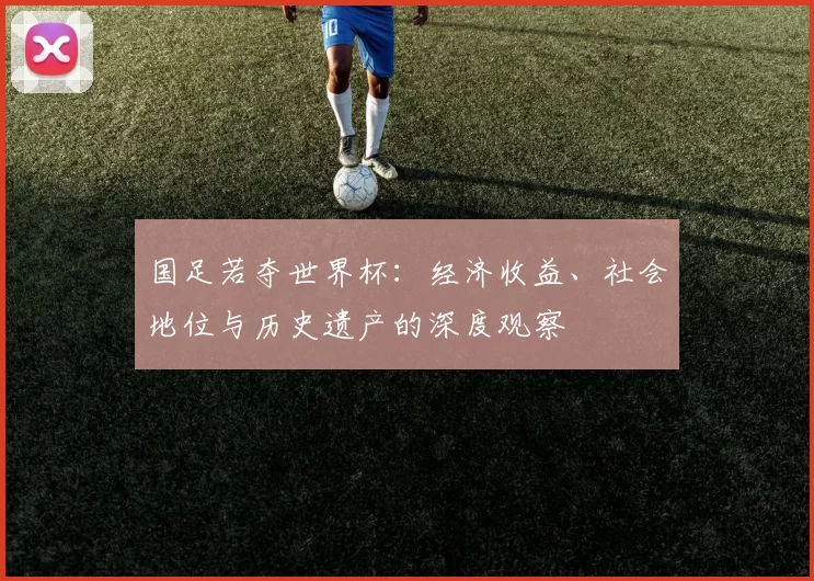 国足若夺世界杯:经济收益、社会地位与历史遗产的深度观察