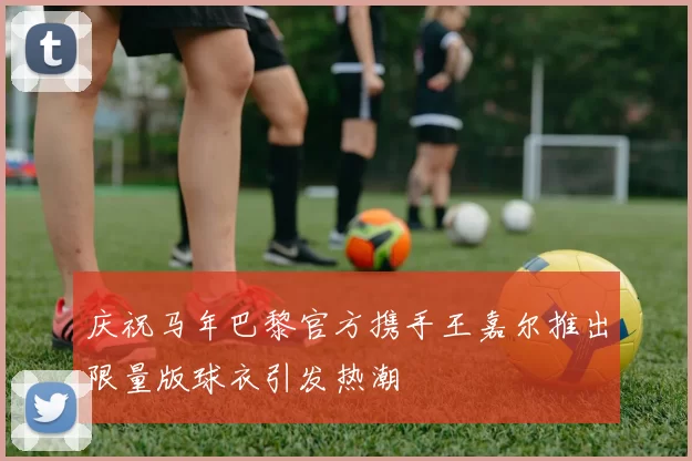 庆祝马年巴黎官方携手王嘉尔推出限量版球衣引发热潮