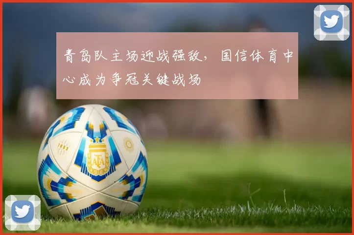 青岛队主场迎战强敌，国信体育中心成为争冠关键战场