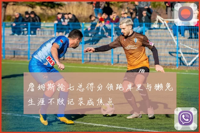 詹姆斯抢七总得分领跑库里与獭兔生涯不败记录成焦点