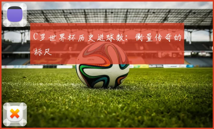 C罗世界杯历史进球数:衡量传奇的标尺