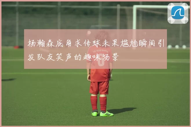杨瀚森底角求传球未果尴尬瞬间引发队友笑声的趣味场景