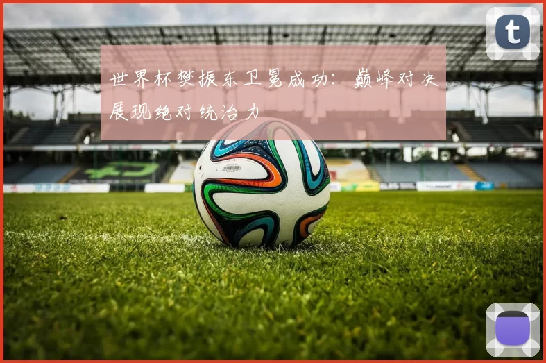 世界杯樊振东卫冕成功：巅峰对决展现绝对统治力