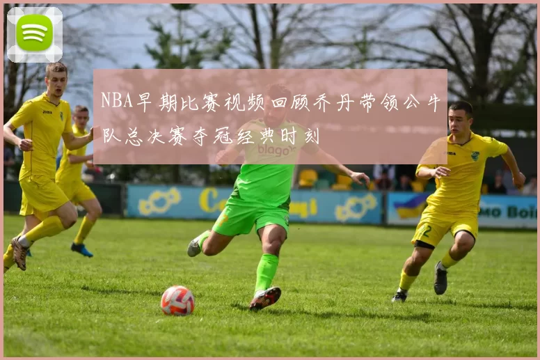 NBA早期比赛视频回顾乔丹带领公牛队总决赛夺冠经典时刻