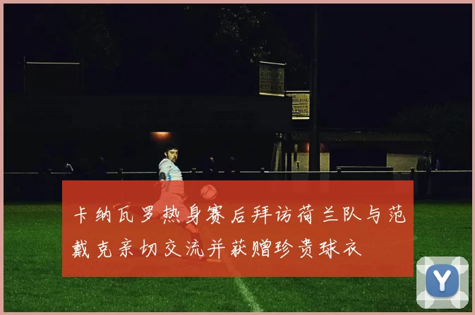卡纳瓦罗热身赛后拜访荷兰队与范戴克亲切交流并获赠珍贵球衣