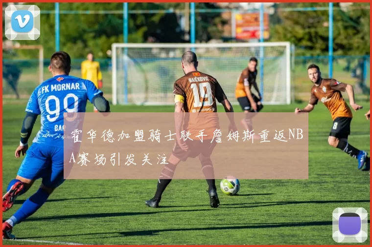 霍华德加盟骑士联手詹姆斯重返NBA赛场引发关注