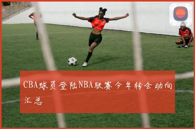 CBA球员登陆NBA联赛今年转会动向汇总