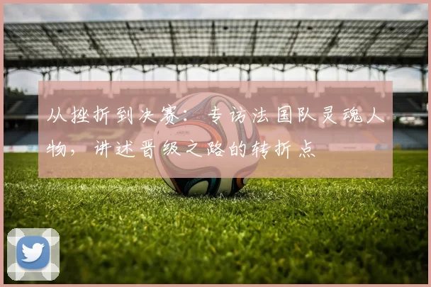 从挫折到决赛：专访法国队灵魂人物，讲述晋级之路的转折点