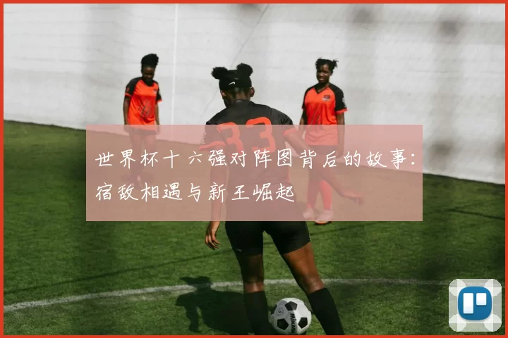 世界杯十六强对阵图背后的故事:宿敌相遇与新王崛起