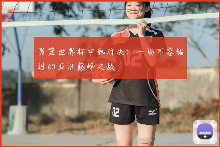 男篮世界杯中韩对决:一场不容错过的亚洲巅峰之战