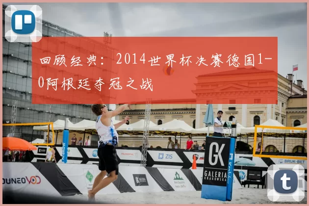 回顾经典:2014世界杯决赛德国1-0阿根廷夺冠之战