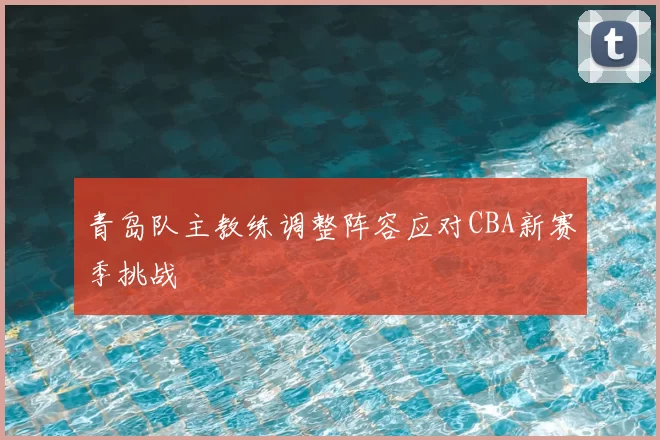 青岛队主教练调整阵容应对CBA新赛季挑战
