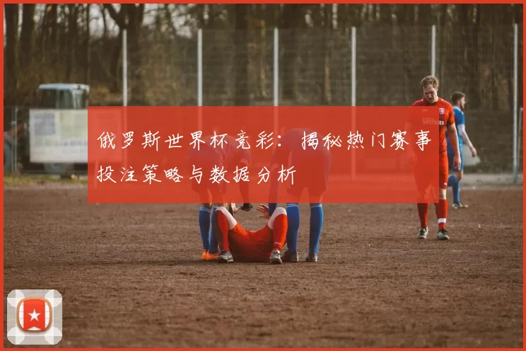 俄罗斯世界杯竞彩：揭秘热门赛事投注策略与数据分析