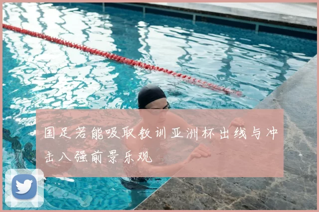 国足若能吸取教训亚洲杯出线与冲击八强前景乐观