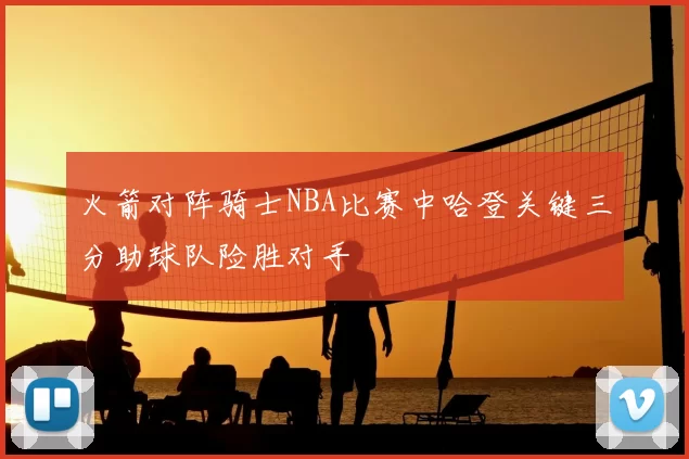火箭对阵骑士NBA比赛中哈登关键三分助球队险胜对手