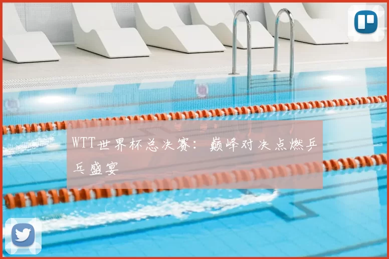WTT世界杯总决赛:巅峰对决点燃乒乓盛宴