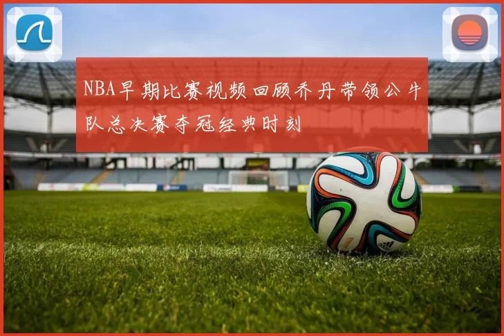 NBA早期比赛视频回顾乔丹带领公牛队总决赛夺冠经典时刻