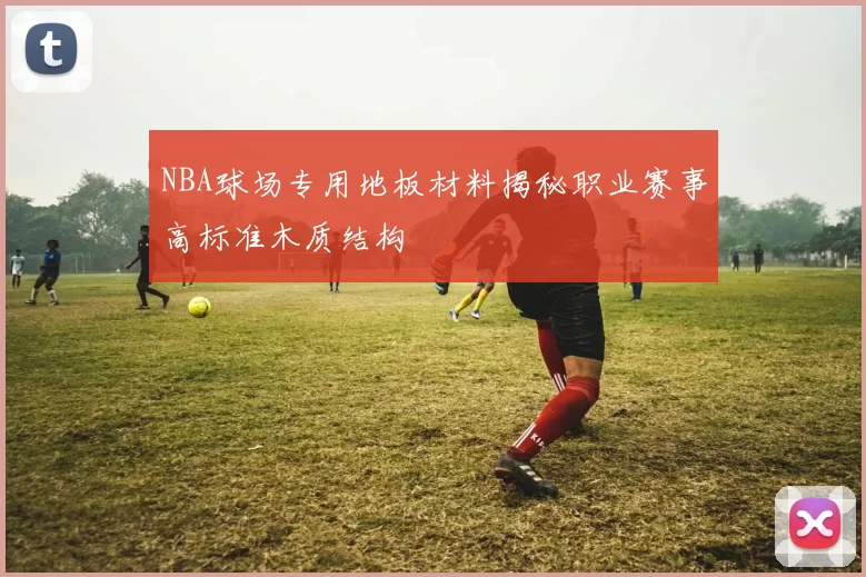 NBA球场专用地板材料揭秘职业赛事高标准木质结构