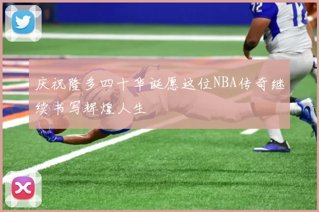 庆祝隆多四十华诞愿这位NBA传奇继续书写辉煌人生