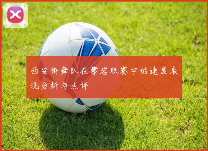 西安街舞队在攀岩联赛中的速度表现分析与点评