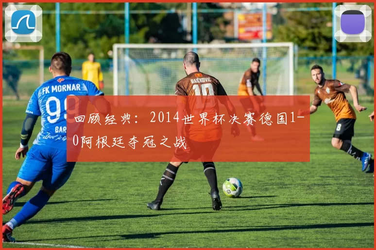 回顾经典：2014世界杯决赛德国1-0阿根廷夺冠之战