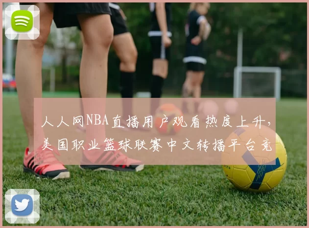 人人网NBA直播用户观看热度上升，美国职业篮球联赛中文转播平台竞争加剧