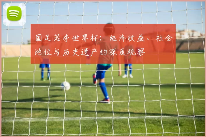 国足若夺世界杯:经济收益、社会地位与历史遗产的深度观察