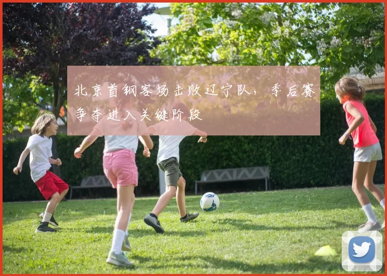 北京首钢客场击败辽宁队,季后赛争夺进入关键阶段