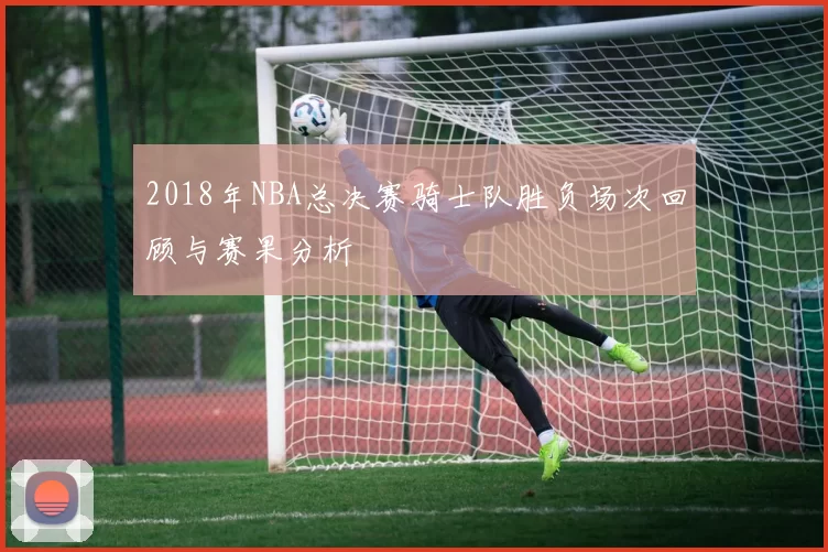 2018年NBA总决赛骑士队胜负场次回顾与赛果分析