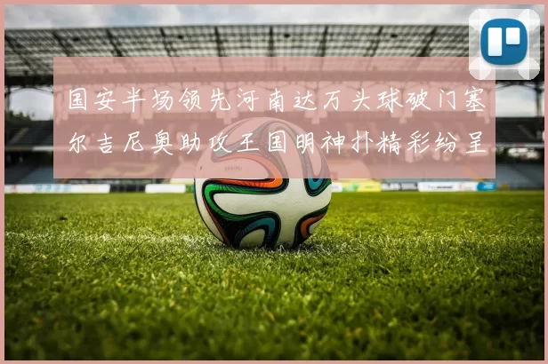 国安半场领先河南达万头球破门塞尔吉尼奥助攻王国明神扑精彩纷呈