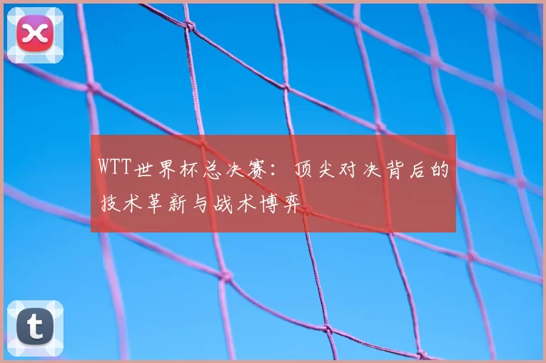 WTT世界杯总决赛:顶尖对决背后的技术革新与战术博弈