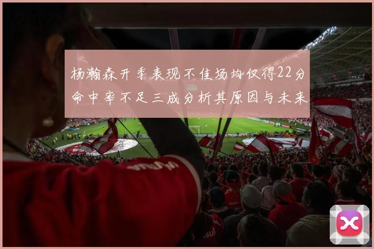 杨瀚森开季表现不佳场均仅得22分命中率不足三成分析其原因与未来发展潜力