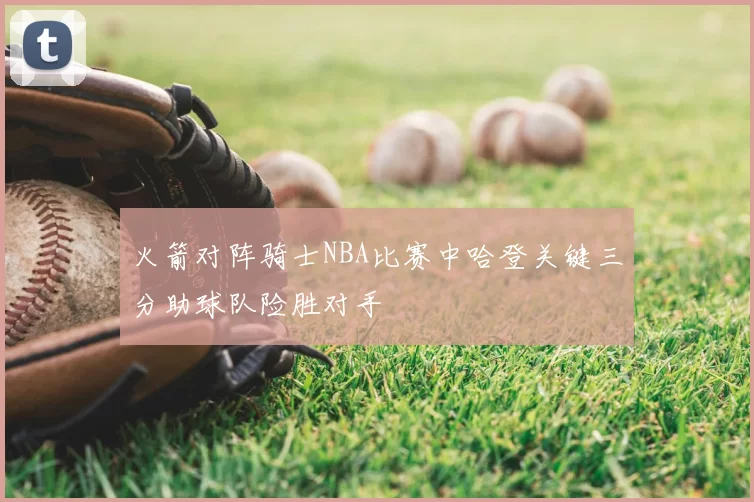 火箭对阵骑士NBA比赛中哈登关键三分助球队险胜对手