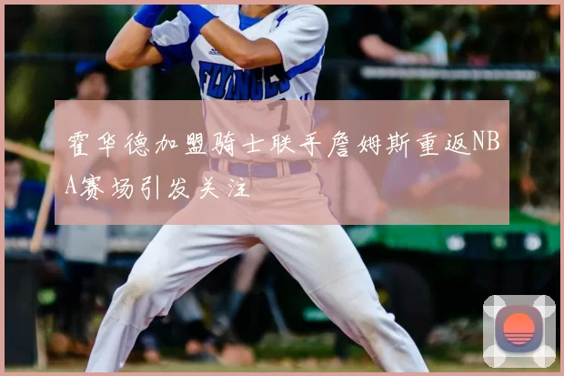 霍华德加盟骑士联手詹姆斯重返NBA赛场引发关注