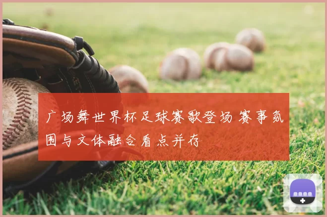 广场舞世界杯足球赛歌登场 赛事氛围与文体融合看点并存