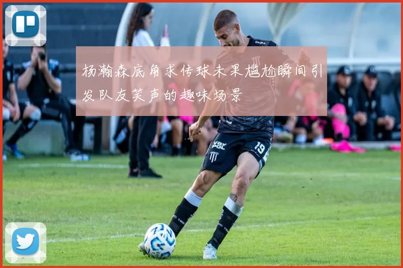 杨瀚森底角求传球未果尴尬瞬间引发队友笑声的趣味场景