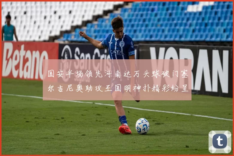国安半场领先河南达万头球破门塞尔吉尼奥助攻王国明神扑精彩纷呈
