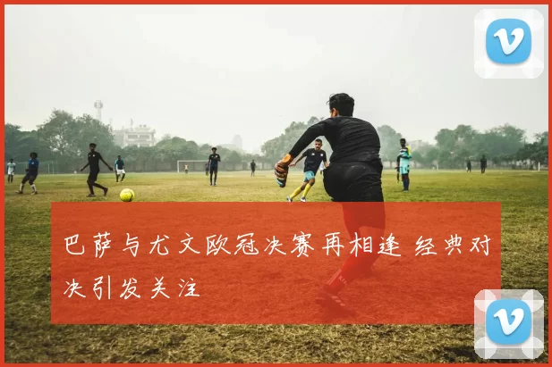 巴萨与尤文欧冠决赛再相逢 经典对决引发关注