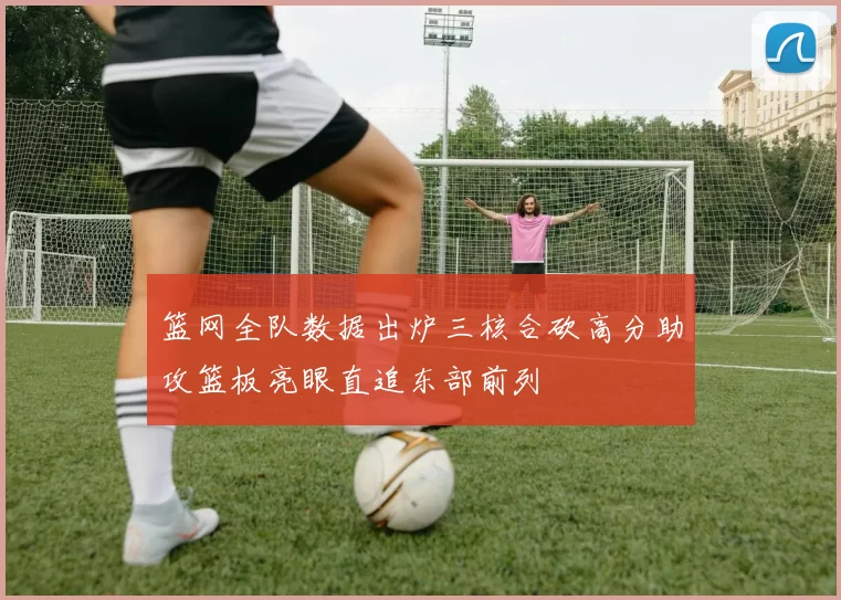 篮网全队数据出炉三核合砍高分助攻篮板亮眼直追东部前列