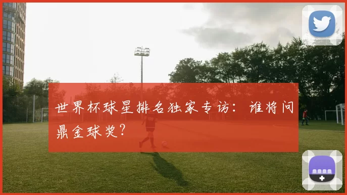 世界杯球星排名独家专访：谁将问鼎金球奖？