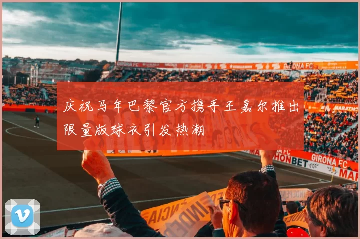 庆祝马年巴黎官方携手王嘉尔推出限量版球衣引发热潮